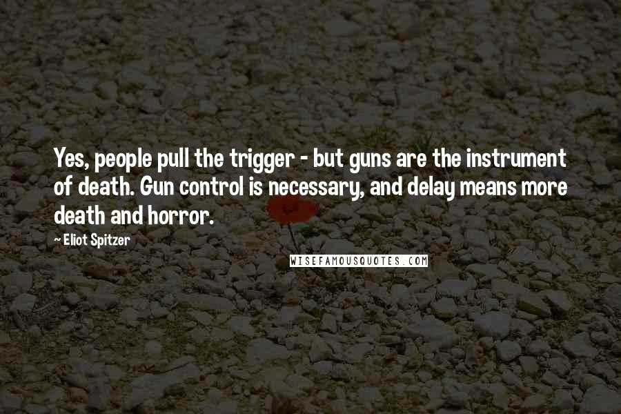 Eliot Spitzer Quotes: Yes, people pull the trigger - but guns are the instrument of death. Gun control is necessary, and delay means more death and horror.