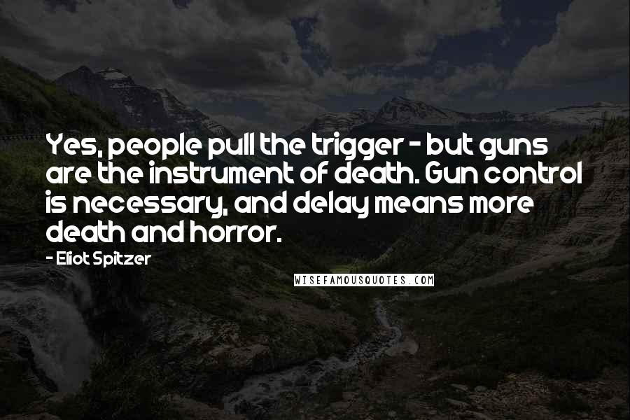 Eliot Spitzer Quotes: Yes, people pull the trigger - but guns are the instrument of death. Gun control is necessary, and delay means more death and horror.