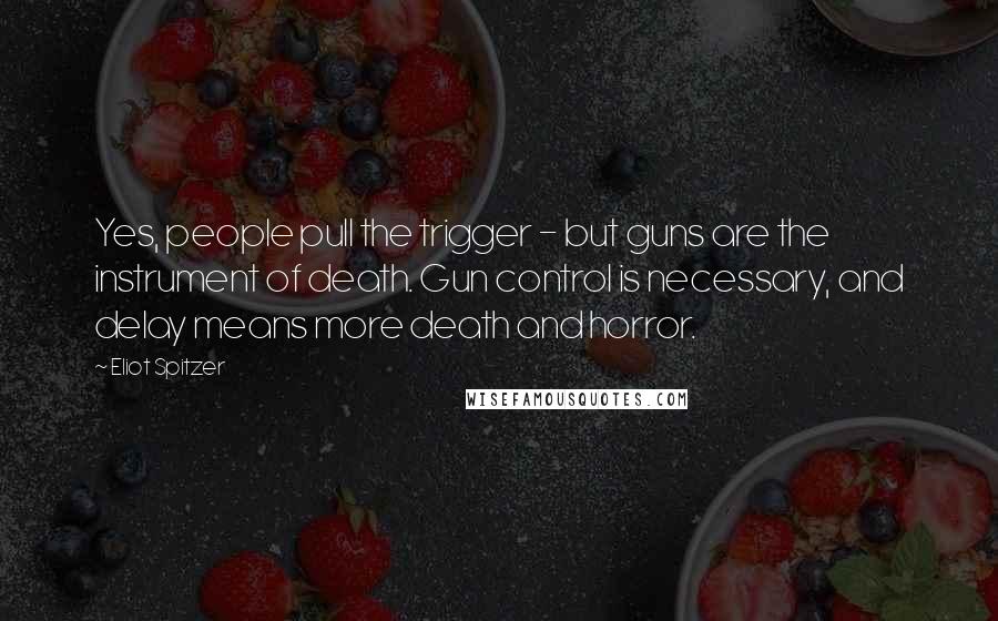 Eliot Spitzer Quotes: Yes, people pull the trigger - but guns are the instrument of death. Gun control is necessary, and delay means more death and horror.