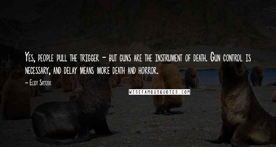 Eliot Spitzer Quotes: Yes, people pull the trigger - but guns are the instrument of death. Gun control is necessary, and delay means more death and horror.