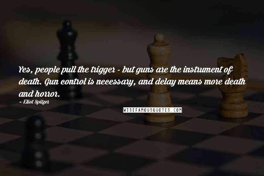 Eliot Spitzer Quotes: Yes, people pull the trigger - but guns are the instrument of death. Gun control is necessary, and delay means more death and horror.