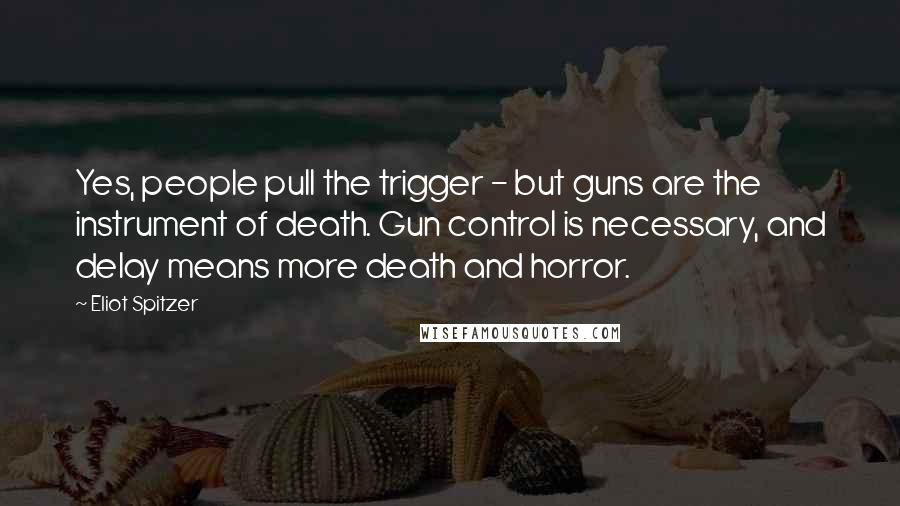 Eliot Spitzer Quotes: Yes, people pull the trigger - but guns are the instrument of death. Gun control is necessary, and delay means more death and horror.