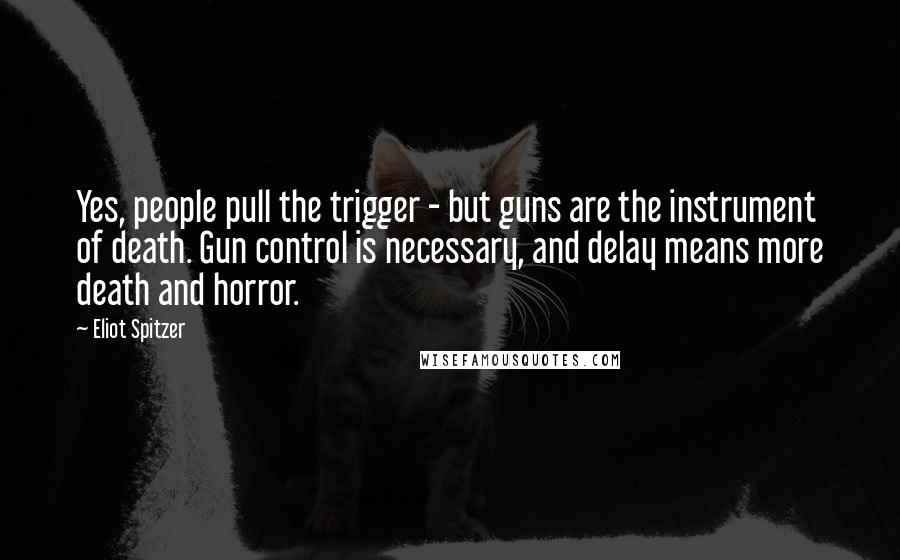 Eliot Spitzer Quotes: Yes, people pull the trigger - but guns are the instrument of death. Gun control is necessary, and delay means more death and horror.