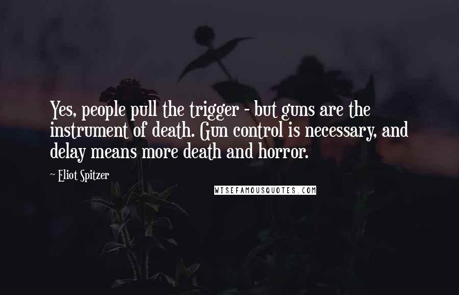 Eliot Spitzer Quotes: Yes, people pull the trigger - but guns are the instrument of death. Gun control is necessary, and delay means more death and horror.