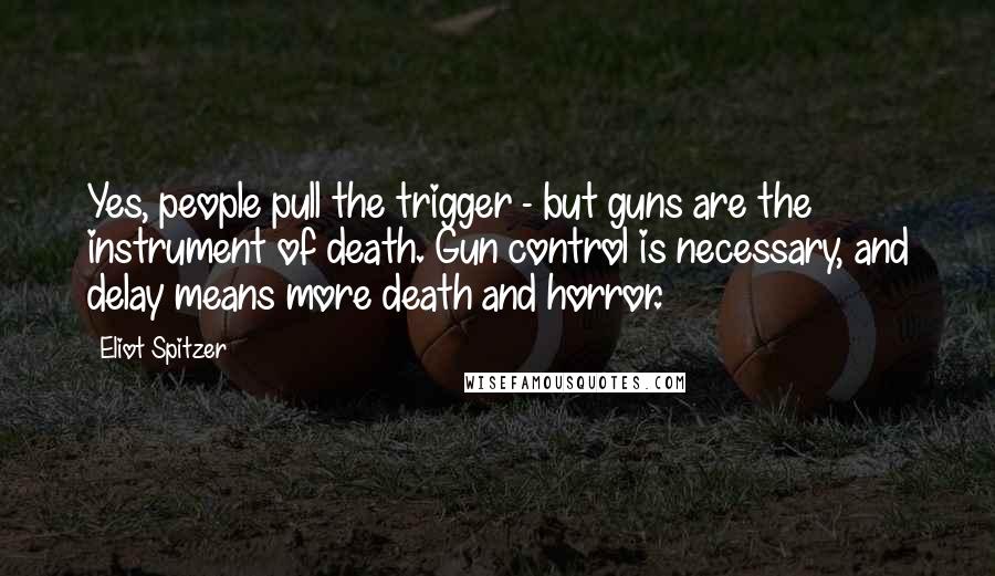 Eliot Spitzer Quotes: Yes, people pull the trigger - but guns are the instrument of death. Gun control is necessary, and delay means more death and horror.
