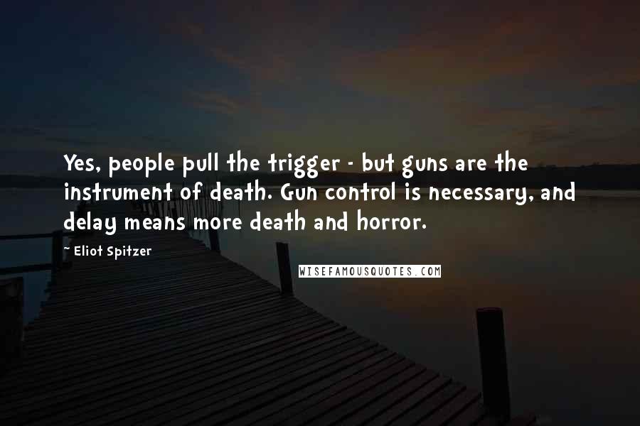 Eliot Spitzer Quotes: Yes, people pull the trigger - but guns are the instrument of death. Gun control is necessary, and delay means more death and horror.