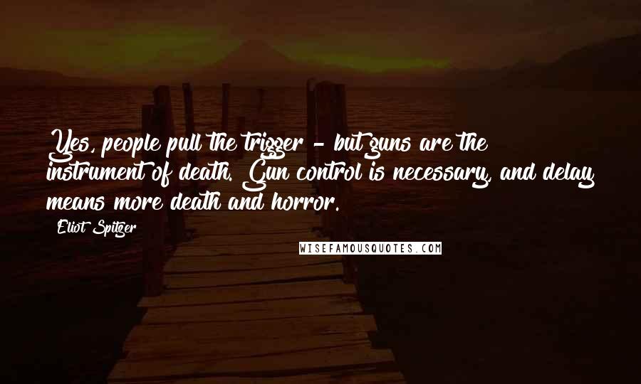 Eliot Spitzer Quotes: Yes, people pull the trigger - but guns are the instrument of death. Gun control is necessary, and delay means more death and horror.