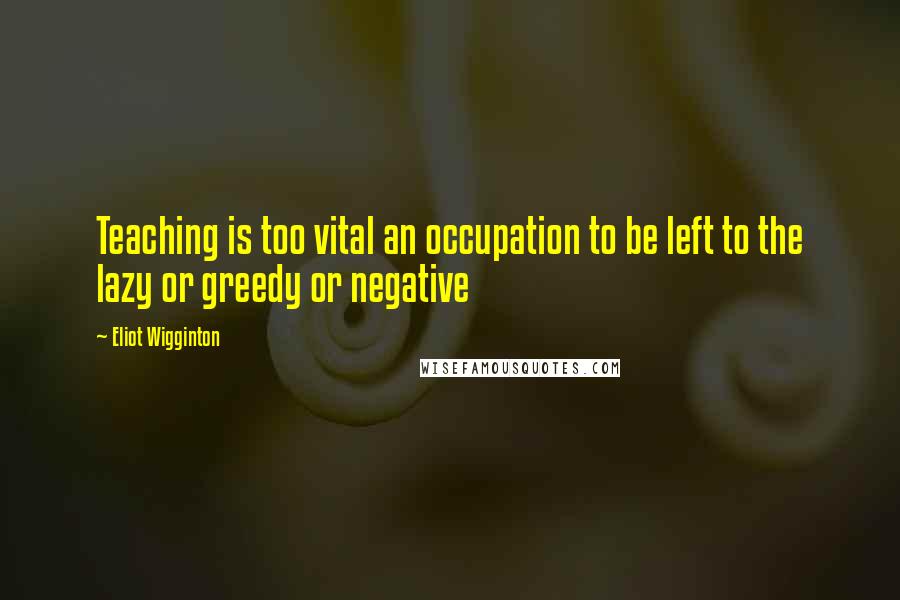 Eliot Wigginton Quotes: Teaching is too vital an occupation to be left to the lazy or greedy or negative