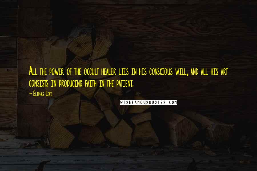 Eliphas Levi Quotes: All the power of the occult healer lies in his conscious will, and all his art consists in producing faith in the patient.