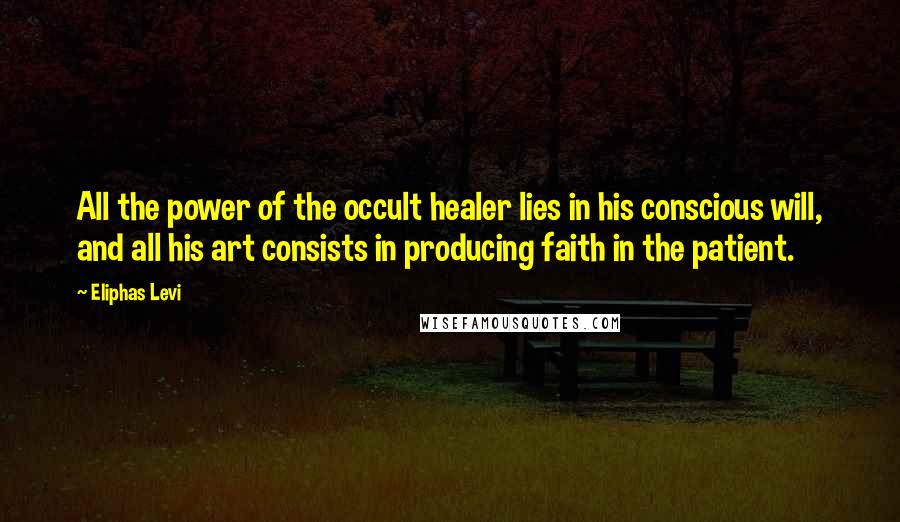 Eliphas Levi Quotes: All the power of the occult healer lies in his conscious will, and all his art consists in producing faith in the patient.