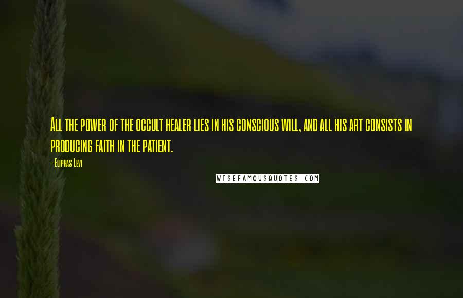 Eliphas Levi Quotes: All the power of the occult healer lies in his conscious will, and all his art consists in producing faith in the patient.