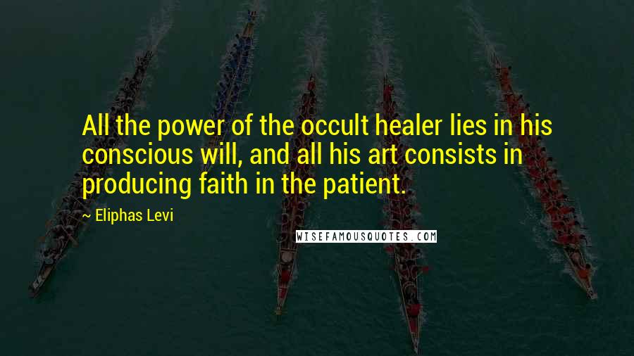 Eliphas Levi Quotes: All the power of the occult healer lies in his conscious will, and all his art consists in producing faith in the patient.