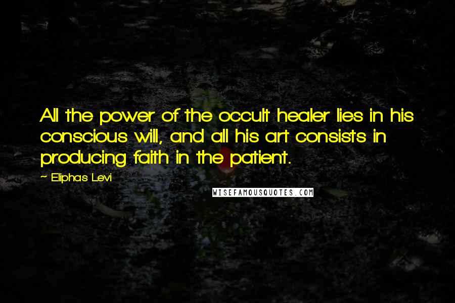 Eliphas Levi Quotes: All the power of the occult healer lies in his conscious will, and all his art consists in producing faith in the patient.