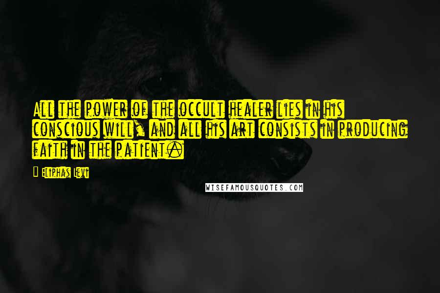 Eliphas Levi Quotes: All the power of the occult healer lies in his conscious will, and all his art consists in producing faith in the patient.