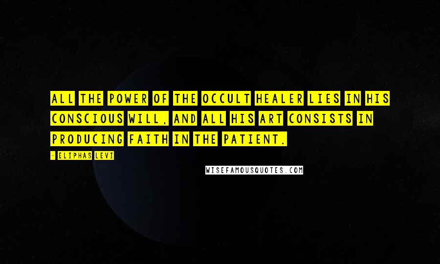 Eliphas Levi Quotes: All the power of the occult healer lies in his conscious will, and all his art consists in producing faith in the patient.