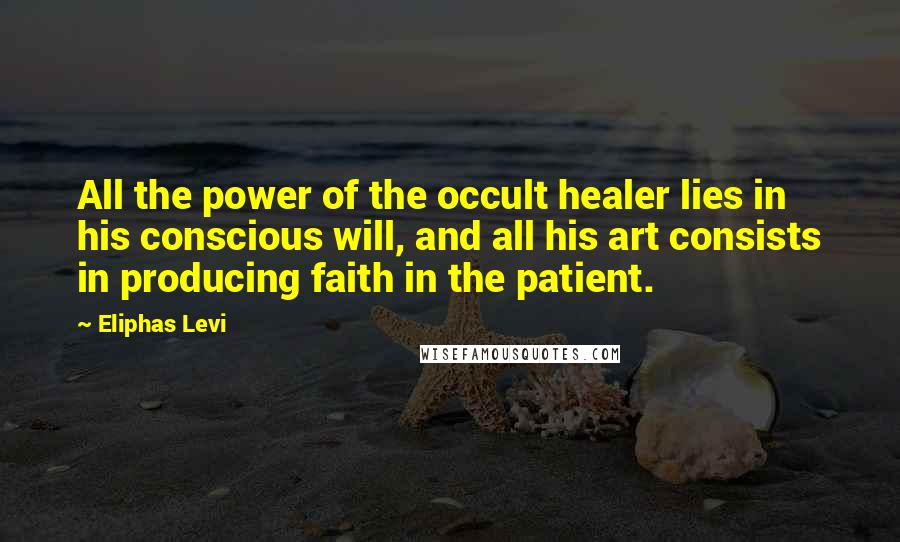 Eliphas Levi Quotes: All the power of the occult healer lies in his conscious will, and all his art consists in producing faith in the patient.