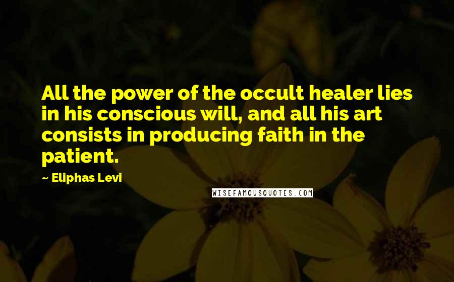 Eliphas Levi Quotes: All the power of the occult healer lies in his conscious will, and all his art consists in producing faith in the patient.