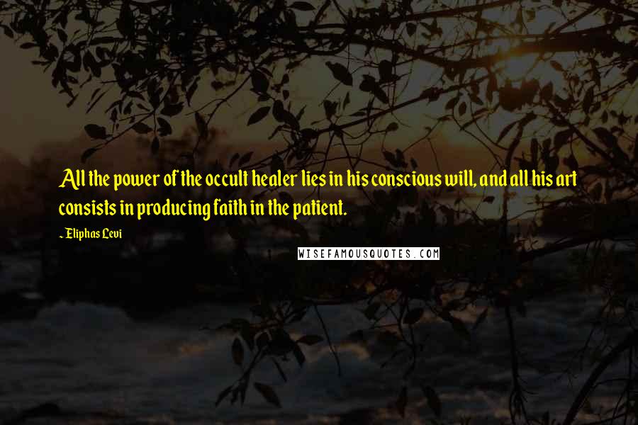 Eliphas Levi Quotes: All the power of the occult healer lies in his conscious will, and all his art consists in producing faith in the patient.