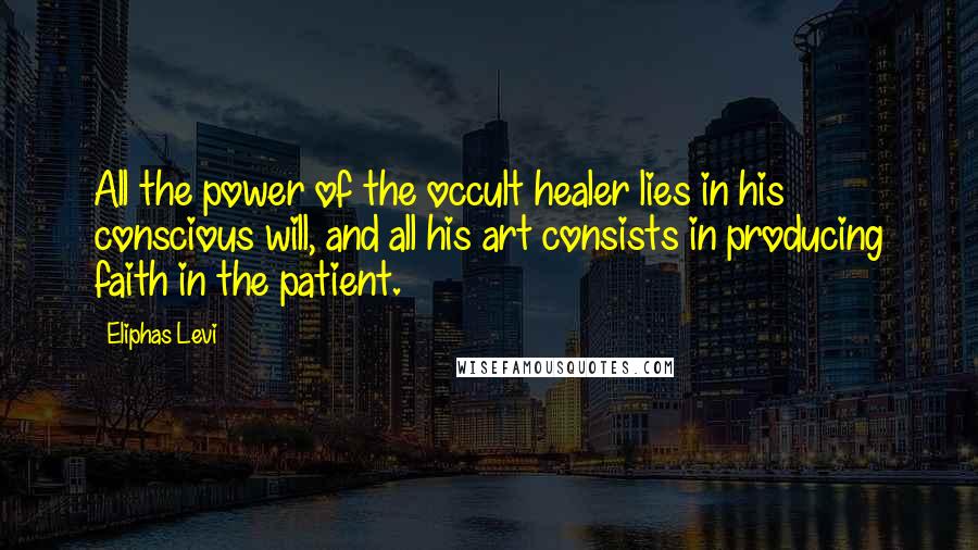 Eliphas Levi Quotes: All the power of the occult healer lies in his conscious will, and all his art consists in producing faith in the patient.