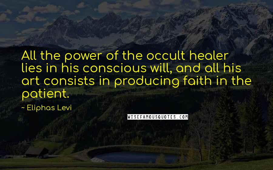 Eliphas Levi Quotes: All the power of the occult healer lies in his conscious will, and all his art consists in producing faith in the patient.