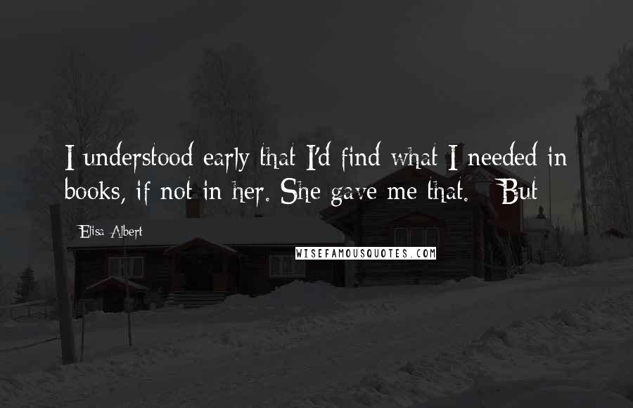 Elisa Albert Quotes: I understood early that I'd find what I needed in books, if not in her. She gave me that. But