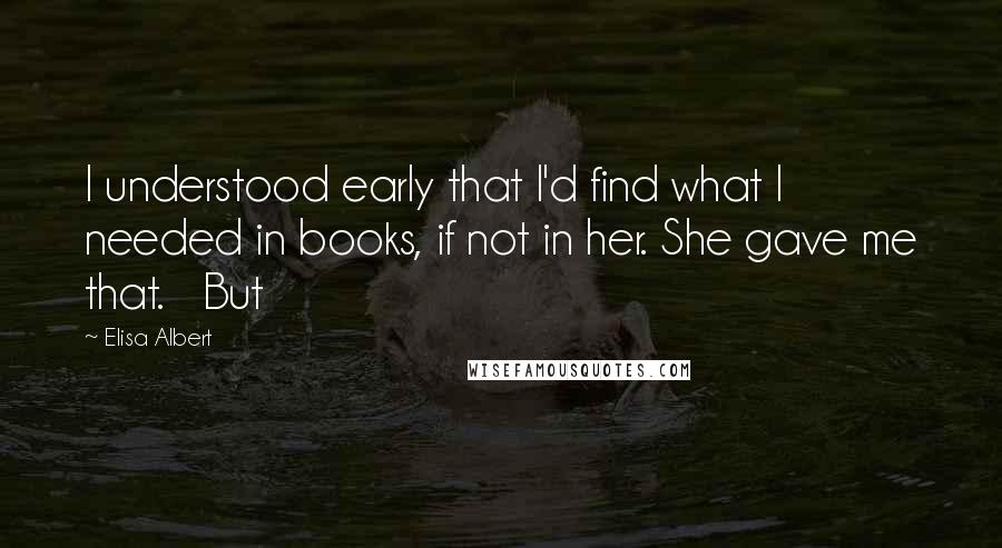 Elisa Albert Quotes: I understood early that I'd find what I needed in books, if not in her. She gave me that.   But