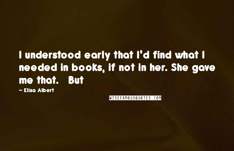 Elisa Albert Quotes: I understood early that I'd find what I needed in books, if not in her. She gave me that.   But