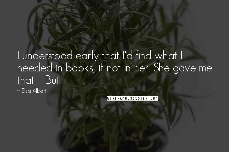 Elisa Albert Quotes: I understood early that I'd find what I needed in books, if not in her. She gave me that.   But