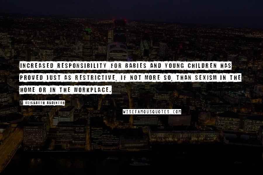 Elisabeth Badinter Quotes: Increased responsibility for babies and young children has proved just as restrictive, if not more so, than sexism in the home or in the workplace.