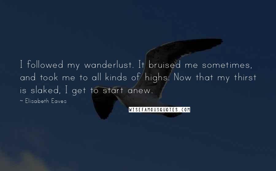 Elisabeth Eaves Quotes: I followed my wanderlust. It bruised me sometimes, and took me to all kinds of highs. Now that my thirst is slaked, I get to start anew.