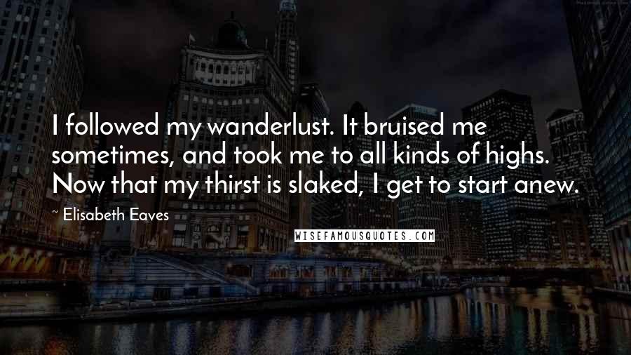 Elisabeth Eaves Quotes: I followed my wanderlust. It bruised me sometimes, and took me to all kinds of highs. Now that my thirst is slaked, I get to start anew.