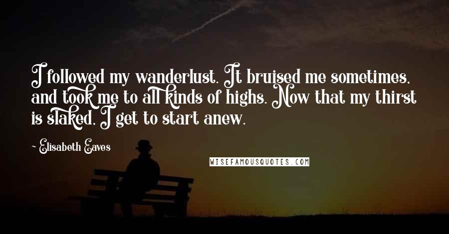 Elisabeth Eaves Quotes: I followed my wanderlust. It bruised me sometimes, and took me to all kinds of highs. Now that my thirst is slaked, I get to start anew.