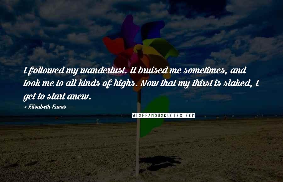 Elisabeth Eaves Quotes: I followed my wanderlust. It bruised me sometimes, and took me to all kinds of highs. Now that my thirst is slaked, I get to start anew.