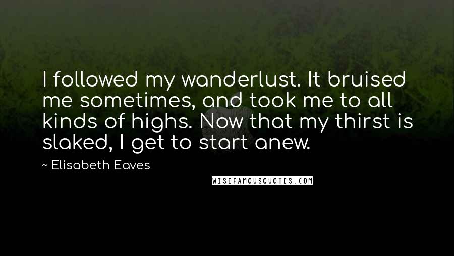 Elisabeth Eaves Quotes: I followed my wanderlust. It bruised me sometimes, and took me to all kinds of highs. Now that my thirst is slaked, I get to start anew.