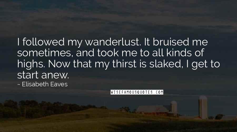 Elisabeth Eaves Quotes: I followed my wanderlust. It bruised me sometimes, and took me to all kinds of highs. Now that my thirst is slaked, I get to start anew.