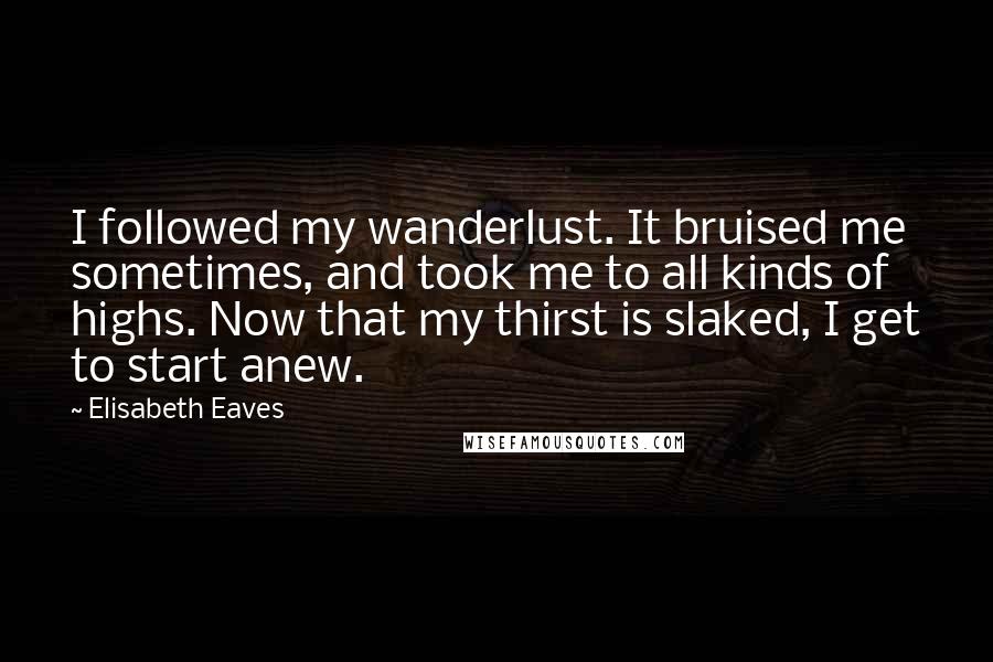 Elisabeth Eaves Quotes: I followed my wanderlust. It bruised me sometimes, and took me to all kinds of highs. Now that my thirst is slaked, I get to start anew.