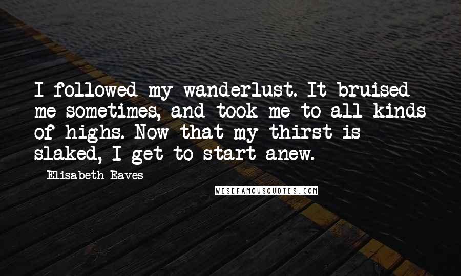 Elisabeth Eaves Quotes: I followed my wanderlust. It bruised me sometimes, and took me to all kinds of highs. Now that my thirst is slaked, I get to start anew.