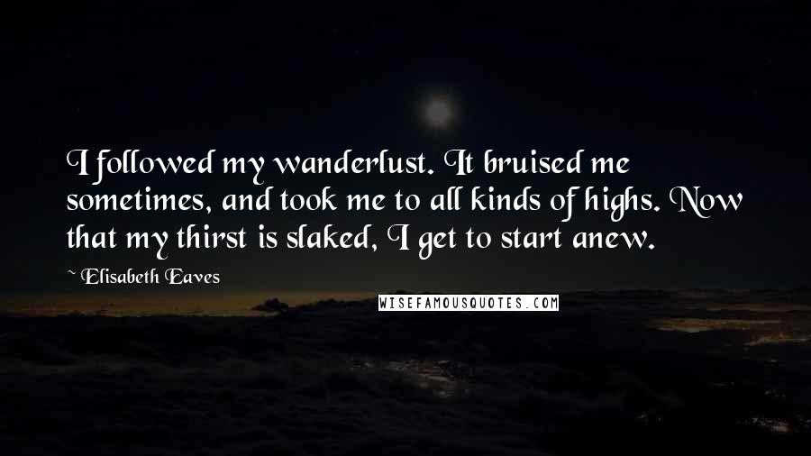 Elisabeth Eaves Quotes: I followed my wanderlust. It bruised me sometimes, and took me to all kinds of highs. Now that my thirst is slaked, I get to start anew.