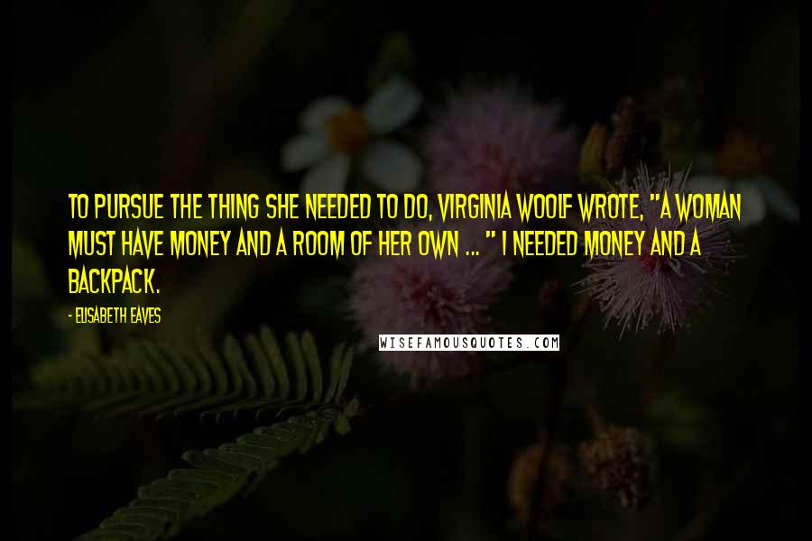 Elisabeth Eaves Quotes: To pursue the thing she needed to do, Virginia Woolf wrote, "a woman must have money and a room of her own ... " I needed money and a backpack.