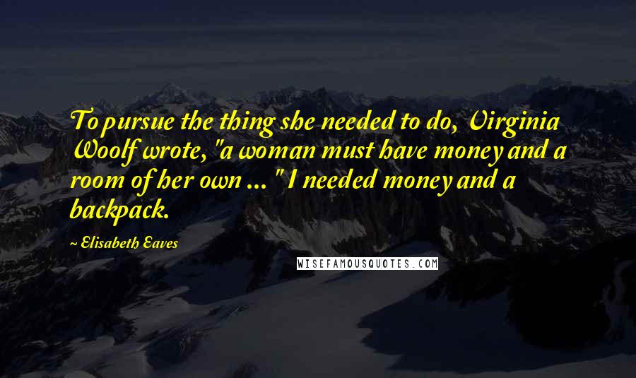 Elisabeth Eaves Quotes: To pursue the thing she needed to do, Virginia Woolf wrote, "a woman must have money and a room of her own ... " I needed money and a backpack.