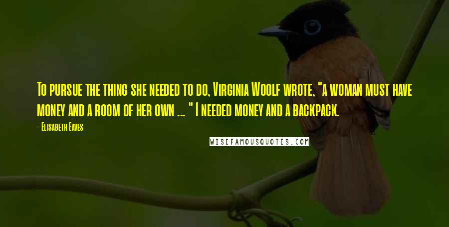 Elisabeth Eaves Quotes: To pursue the thing she needed to do, Virginia Woolf wrote, "a woman must have money and a room of her own ... " I needed money and a backpack.