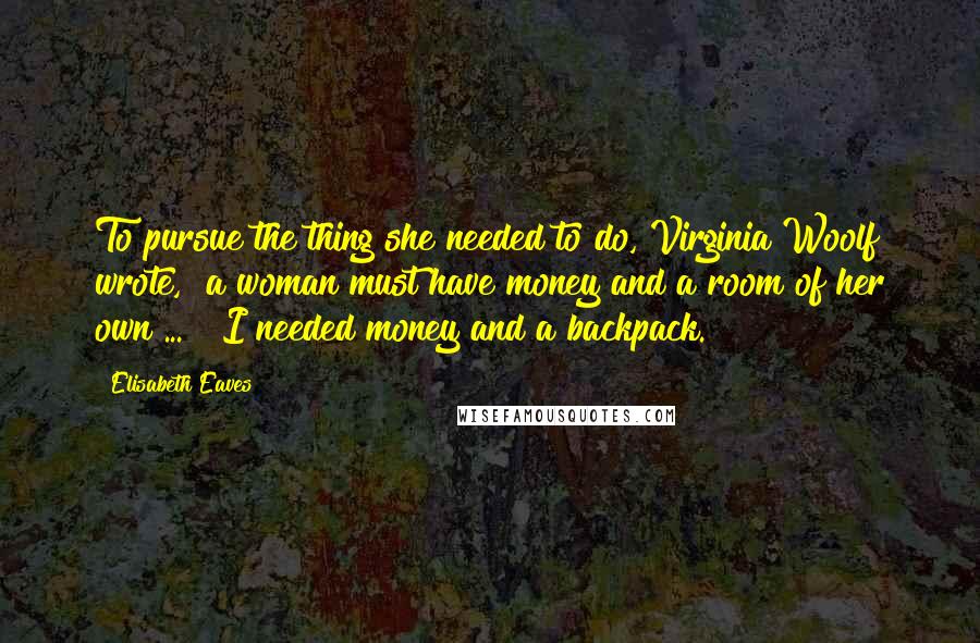 Elisabeth Eaves Quotes: To pursue the thing she needed to do, Virginia Woolf wrote, "a woman must have money and a room of her own ... " I needed money and a backpack.