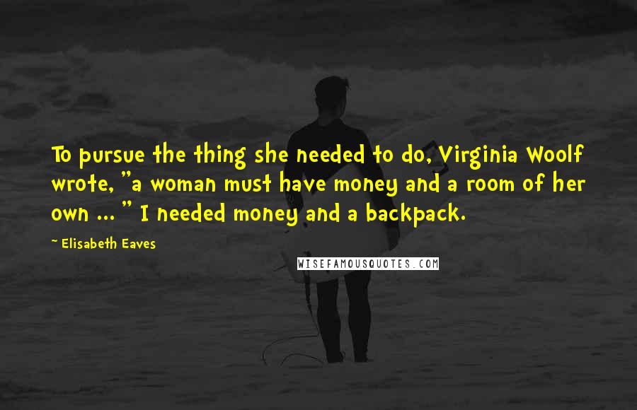 Elisabeth Eaves Quotes: To pursue the thing she needed to do, Virginia Woolf wrote, "a woman must have money and a room of her own ... " I needed money and a backpack.