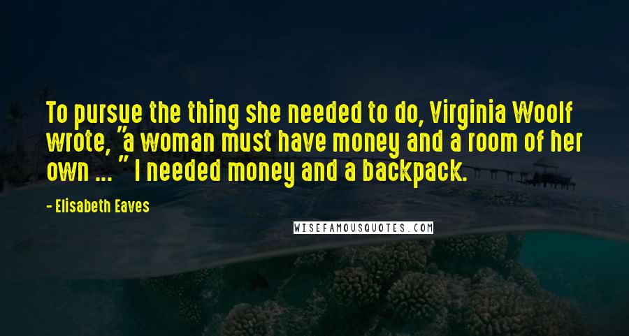 Elisabeth Eaves Quotes: To pursue the thing she needed to do, Virginia Woolf wrote, "a woman must have money and a room of her own ... " I needed money and a backpack.
