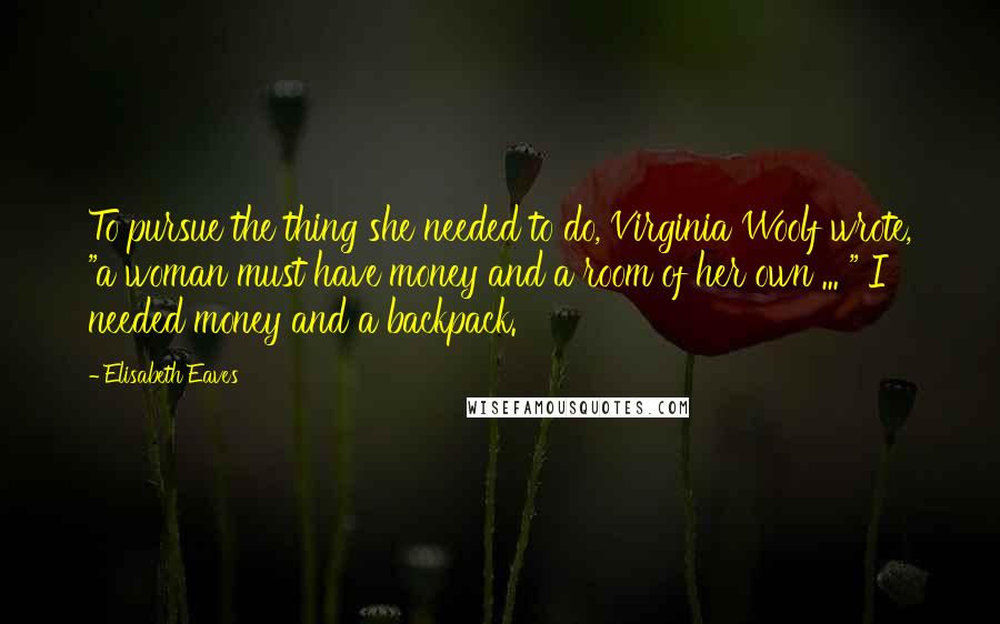 Elisabeth Eaves Quotes: To pursue the thing she needed to do, Virginia Woolf wrote, "a woman must have money and a room of her own ... " I needed money and a backpack.