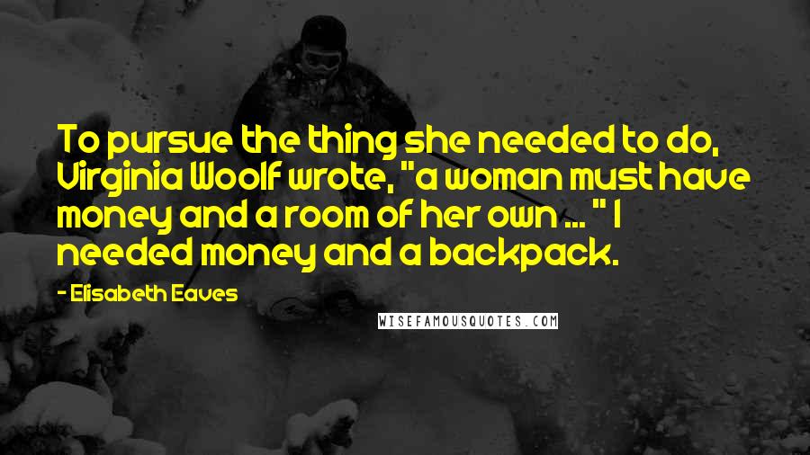 Elisabeth Eaves Quotes: To pursue the thing she needed to do, Virginia Woolf wrote, "a woman must have money and a room of her own ... " I needed money and a backpack.