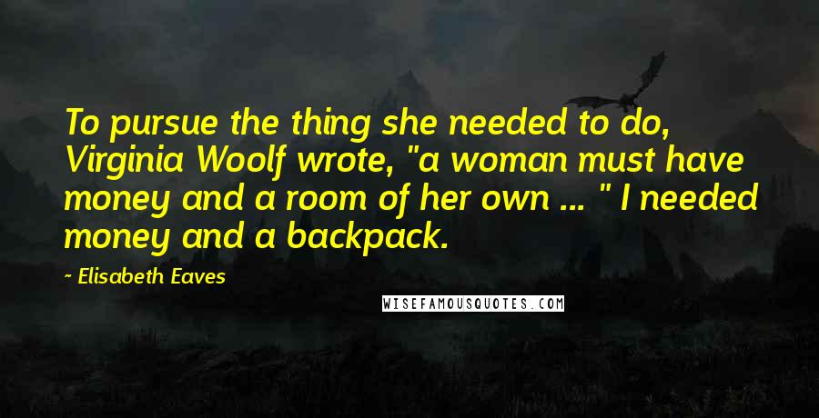 Elisabeth Eaves Quotes: To pursue the thing she needed to do, Virginia Woolf wrote, "a woman must have money and a room of her own ... " I needed money and a backpack.