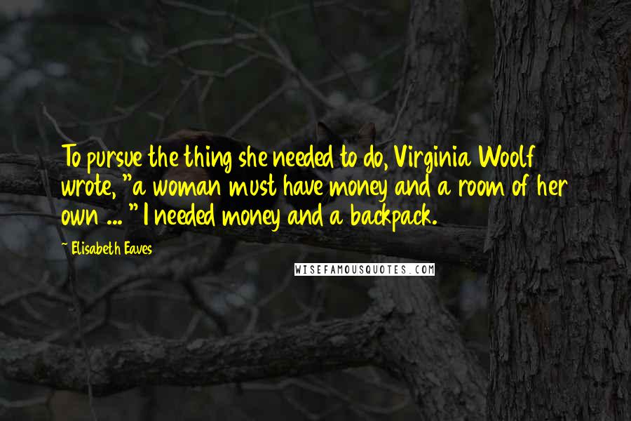 Elisabeth Eaves Quotes: To pursue the thing she needed to do, Virginia Woolf wrote, "a woman must have money and a room of her own ... " I needed money and a backpack.