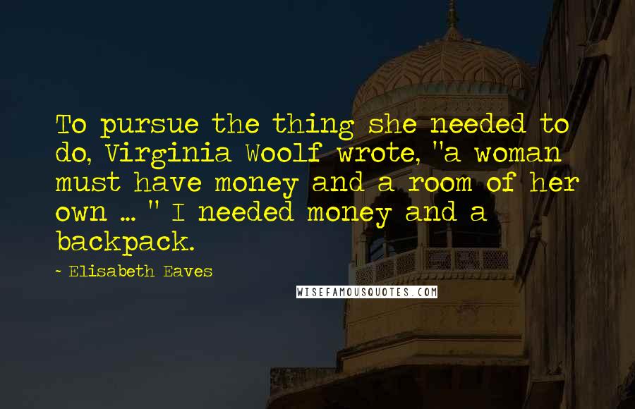 Elisabeth Eaves Quotes: To pursue the thing she needed to do, Virginia Woolf wrote, "a woman must have money and a room of her own ... " I needed money and a backpack.