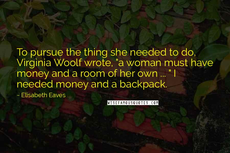 Elisabeth Eaves Quotes: To pursue the thing she needed to do, Virginia Woolf wrote, "a woman must have money and a room of her own ... " I needed money and a backpack.